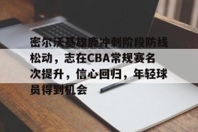 亚博app官网-密尔沃基雄鹿冲刺阶段防线松动，志在CBA常规赛名次提升，信心回归，年轻球员得到机会